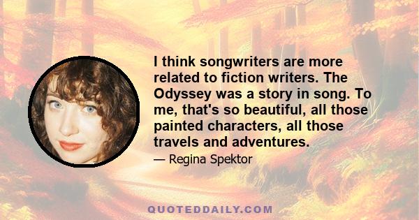 I think songwriters are more related to fiction writers. The Odyssey was a story in song. To me, that's so beautiful, all those painted characters, all those travels and adventures.