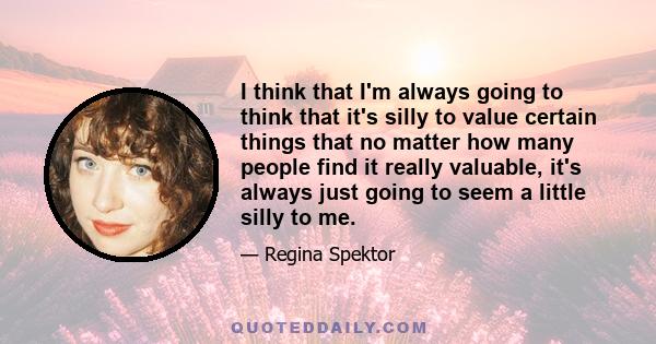 I think that I'm always going to think that it's silly to value certain things that no matter how many people find it really valuable, it's always just going to seem a little silly to me.