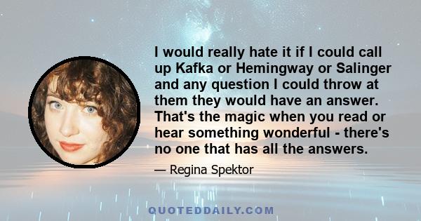 I would really hate it if I could call up Kafka or Hemingway or Salinger and any question I could throw at them they would have an answer. That's the magic when you read or hear something wonderful - there's no one that 