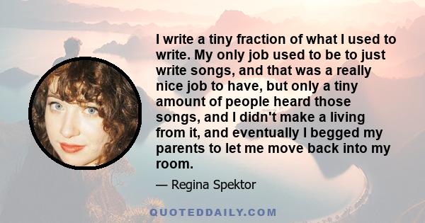 I write a tiny fraction of what I used to write. My only job used to be to just write songs, and that was a really nice job to have, but only a tiny amount of people heard those songs, and I didn't make a living from