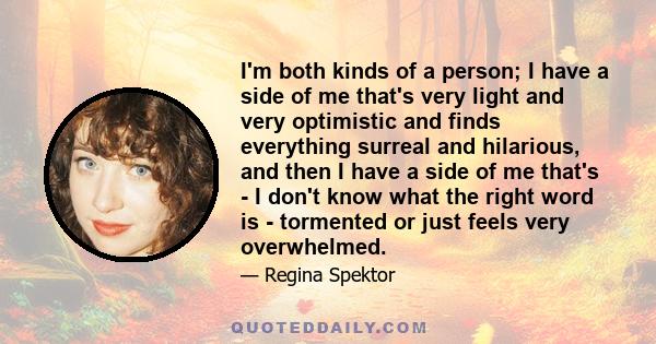 I'm both kinds of a person; I have a side of me that's very light and very optimistic and finds everything surreal and hilarious, and then I have a side of me that's - I don't know what the right word is - tormented or