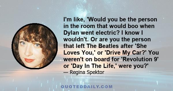 I'm like, 'Would you be the person in the room that would boo when Dylan went electric? I know I wouldn't. Or are you the person that left The Beatles after 'She Loves You,' or 'Drive My Car?' You weren't on board for