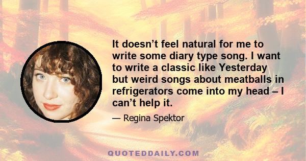 It doesn’t feel natural for me to write some diary type song. I want to write a classic like Yesterday but weird songs about meatballs in refrigerators come into my head – I can’t help it.