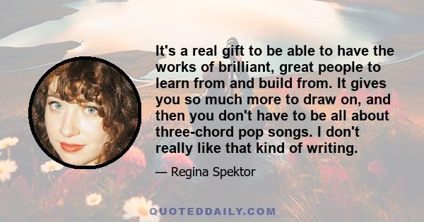 It's a real gift to be able to have the works of brilliant, great people to learn from and build from. It gives you so much more to draw on, and then you don't have to be all about three-chord pop songs. I don't really