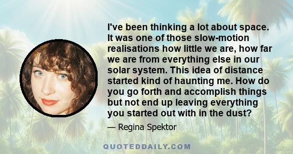 I've been thinking a lot about space. It was one of those slow-motion realisations how little we are, how far we are from everything else in our solar system. This idea of distance started kind of haunting me. How do