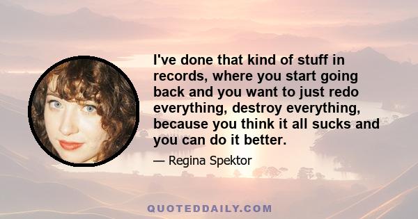 I've done that kind of stuff in records, where you start going back and you want to just redo everything, destroy everything, because you think it all sucks and you can do it better.