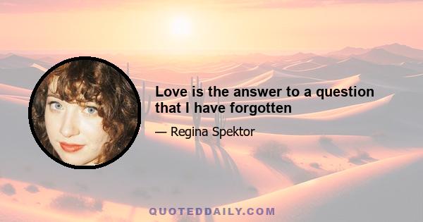 Love is the answer to a question that I have forgotten