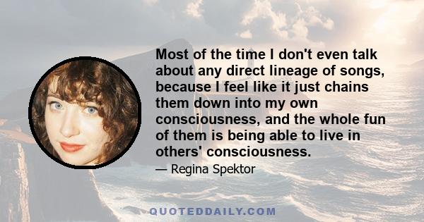 Most of the time I don't even talk about any direct lineage of songs, because I feel like it just chains them down into my own consciousness, and the whole fun of them is being able to live in others' consciousness.