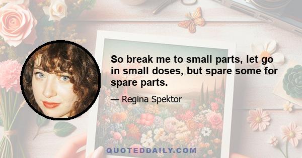 So break me to small parts, let go in small doses, but spare some for spare parts.