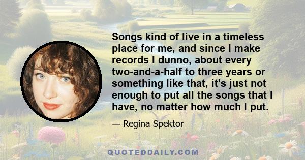 Songs kind of live in a timeless place for me, and since I make records I dunno, about every two-and-a-half to three years or something like that, it's just not enough to put all the songs that I have, no matter how