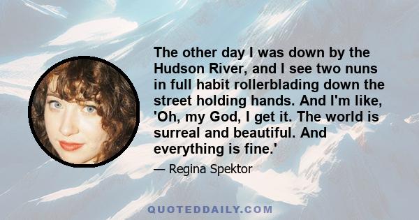 The other day I was down by the Hudson River, and I see two nuns in full habit rollerblading down the street holding hands. And I'm like, 'Oh, my God, I get it. The world is surreal and beautiful. And everything is