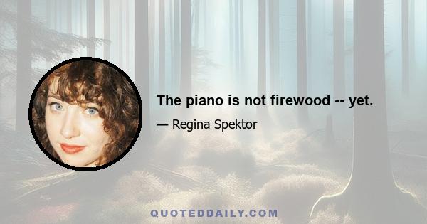 The piano is not firewood -- yet.