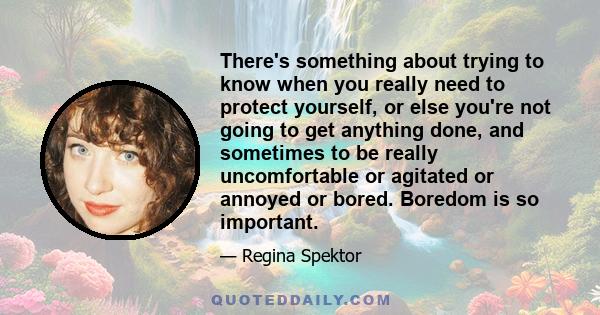 There's something about trying to know when you really need to protect yourself, or else you're not going to get anything done, and sometimes to be really uncomfortable or agitated or annoyed or bored. Boredom is so