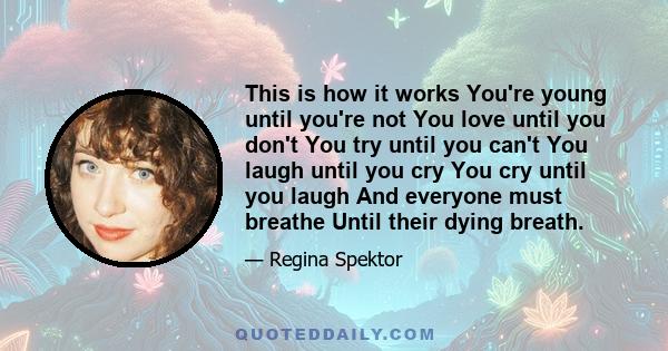 This is how it works You're young until you're not You love until you don't You try until you can't You laugh until you cry You cry until you laugh And everyone must breathe Until their dying breath No, this is how it