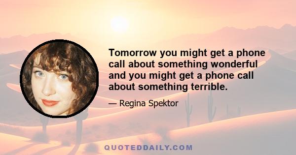 Tomorrow you might get a phone call about something wonderful and you might get a phone call about something terrible.