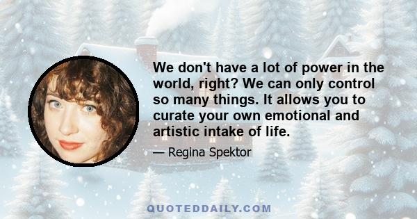 We don't have a lot of power in the world, right? We can only control so many things. It allows you to curate your own emotional and artistic intake of life.