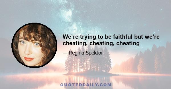 We’re trying to be faithful but we’re cheating, cheating, cheating