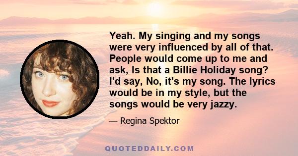 Yeah. My singing and my songs were very influenced by all of that. People would come up to me and ask, Is that a Billie Holiday song? I'd say, No, it's my song. The lyrics would be in my style, but the songs would be