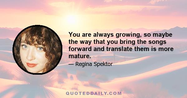 You are always growing, so maybe the way that you bring the songs forward and translate them is more mature.