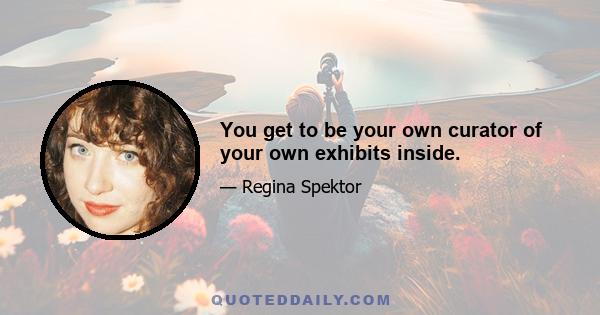 You get to be your own curator of your own exhibits inside.