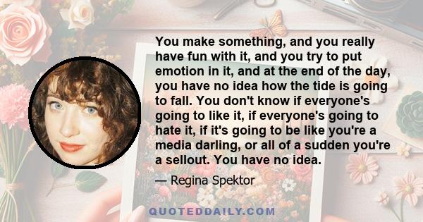 You make something, and you really have fun with it, and you try to put emotion in it, and at the end of the day, you have no idea how the tide is going to fall. You don't know if everyone's going to like it, if