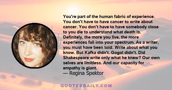 You're part of the human fabric of experience. You don't have to have cancer to write about cancer. You don't have to have somebody close to you die to understand what death is. Definitely, the more you live, the more