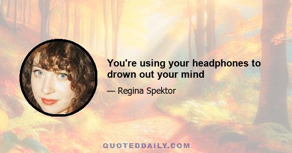 You're using your headphones to drown out your mind