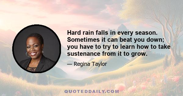 Hard rain falls in every season. Sometimes it can beat you down; you have to try to learn how to take sustenance from it to grow.