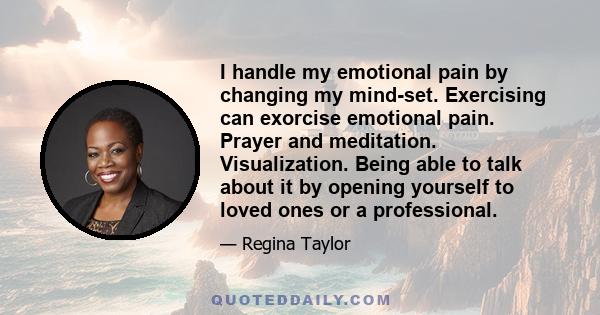 I handle my emotional pain by changing my mind-set. Exercising can exorcise emotional pain. Prayer and meditation. Visualization. Being able to talk about it by opening yourself to loved ones or a professional.