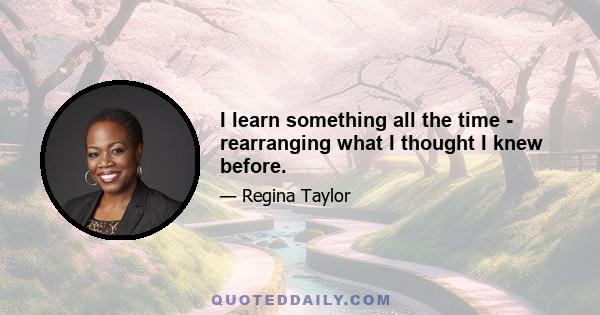 I learn something all the time - rearranging what I thought I knew before.