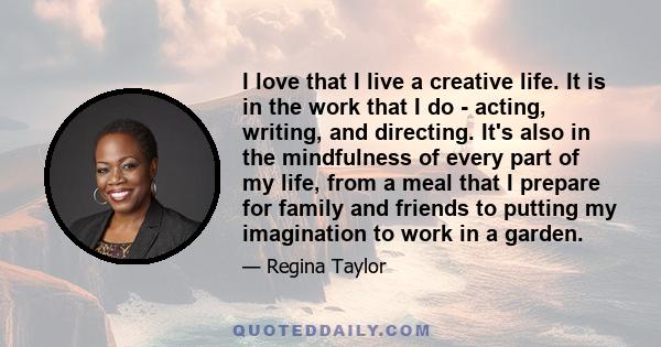 I love that I live a creative life. It is in the work that I do - acting, writing, and directing. It's also in the mindfulness of every part of my life, from a meal that I prepare for family and friends to putting my