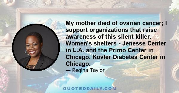 My mother died of ovarian cancer; I support organizations that raise awareness of this silent killer. Women's shelters - Jenesse Center in L.A. and the Primo Center in Chicago. Kovler Diabetes Center in Chicago.