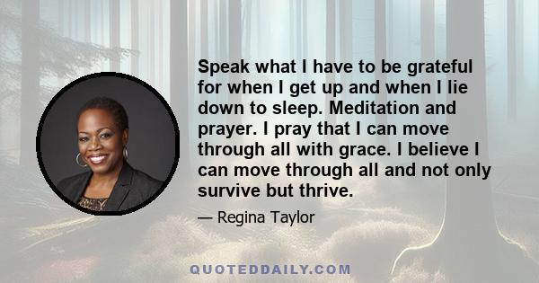 Speak what I have to be grateful for when I get up and when I lie down to sleep. Meditation and prayer. I pray that I can move through all with grace. I believe I can move through all and not only survive but thrive.