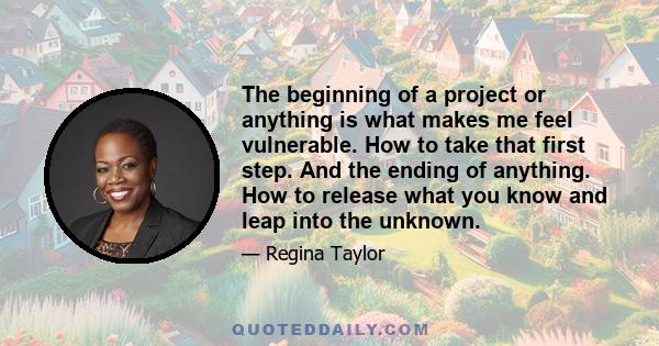 The beginning of a project or anything is what makes me feel vulnerable. How to take that first step. And the ending of anything. How to release what you know and leap into the unknown.