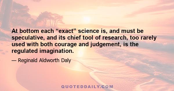 At bottom each “exact” science is, and must be speculative, and its chief tool of research, too rarely used with both courage and judgement, is the regulated imagination.