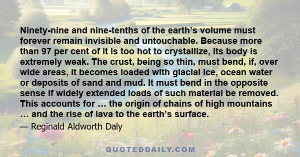 Ninety-nine and nine-tenths of the earth’s volume must forever remain invisible and untouchable. Because more than 97 per cent of it is too hot to crystallize, its body is extremely weak. The crust, being so thin, must