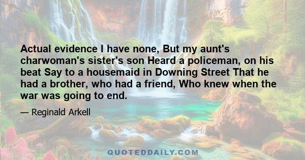 Actual evidence I have none, But my aunt's charwoman's sister's son Heard a policeman, on his beat Say to a housemaid in Downing Street That he had a brother, who had a friend, Who knew when the war was going to end.