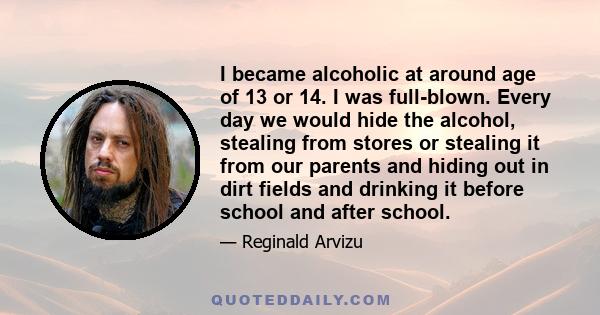 I became alcoholic at around age of 13 or 14. I was full-blown. Every day we would hide the alcohol, stealing from stores or stealing it from our parents and hiding out in dirt fields and drinking it before school and