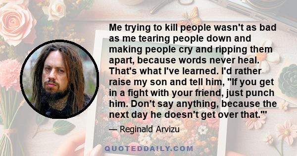 Me trying to kill people wasn't as bad as me tearing people down and making people cry and ripping them apart, because words never heal. That's what I've learned. I'd rather raise my son and tell him, If you get in a