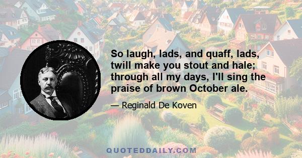 So laugh, lads, and quaff, lads, twill make you stout and hale; through all my days, I'll sing the praise of brown October ale.