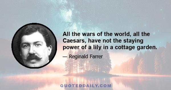 All the wars of the world, all the Caesars, have not the staying power of a lily in a cottage garden.