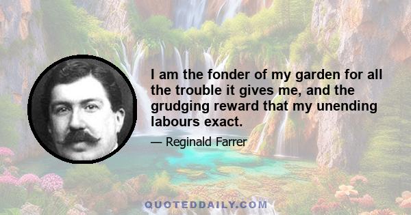 I am the fonder of my garden for all the trouble it gives me, and the grudging reward that my unending labours exact.