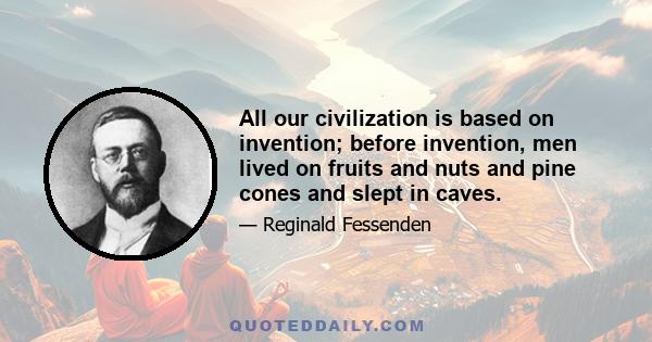 All our civilization is based on invention; before invention, men lived on fruits and nuts and pine cones and slept in caves.