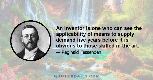 An inventor is one who can see the applicability of means to supply demand five years before it is obvious to those skilled in the art.