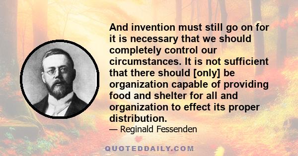 And invention must still go on for it is necessary that we should completely control our circumstances. It is not sufficient that there should [only] be organization capable of providing food and shelter for all and