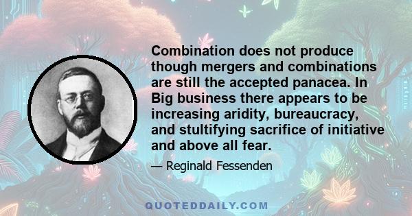 Combination does not produce though mergers and combinations are still the accepted panacea. In Big business there appears to be increasing aridity, bureaucracy, and stultifying sacrifice of initiative and above all