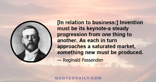 [In relation to business:] Invention must be its keynote-a steady progression from one thing to another. As each in turn approaches a saturated market, something new must be produced.