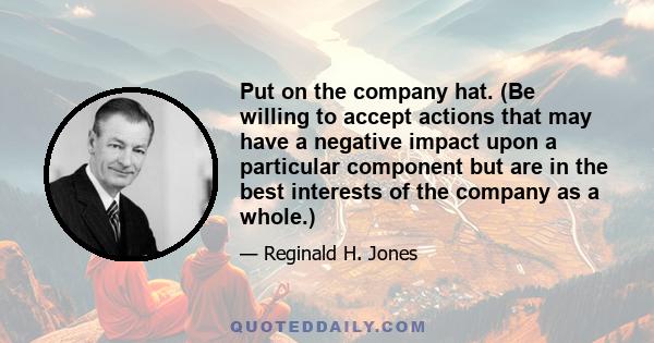 Put on the company hat. (Be willing to accept actions that may have a negative impact upon a particular component but are in the best interests of the company as a whole.)