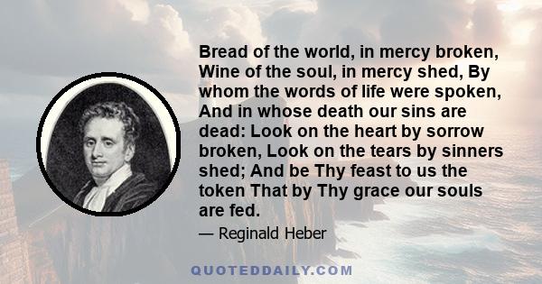 Bread of the world, in mercy broken, Wine of the soul, in mercy shed, By whom the words of life were spoken, And in whose death our sins are dead: Look on the heart by sorrow broken, Look on the tears by sinners shed;