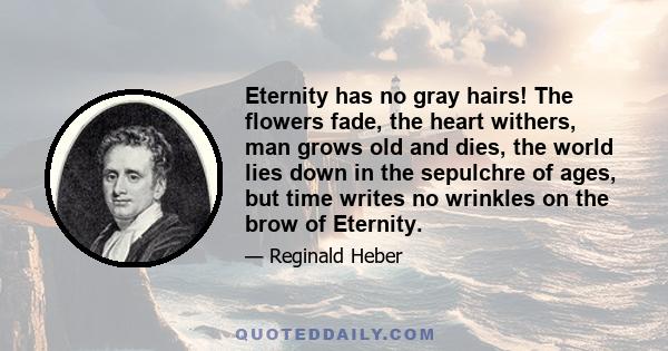 Eternity has no gray hairs! The flowers fade, the heart withers, man grows old and dies, the world lies down in the sepulchre of ages, but time writes no wrinkles on the brow of Eternity.